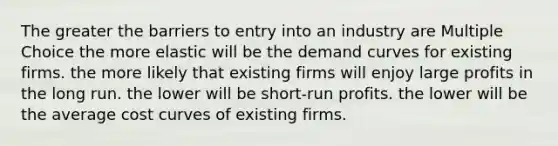 The greater the barriers to entry into an industry are Multiple Choice the more elastic will be the demand curves for existing firms. the more likely that existing firms will enjoy large profits in the long run. the lower will be short-run profits. the lower will be the average cost curves of existing firms.