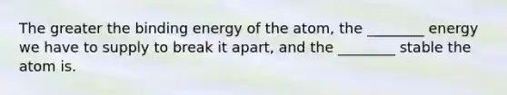 The greater the binding energy of the atom, the ________ energy we have to supply to break it apart, and the ________ stable the atom is.