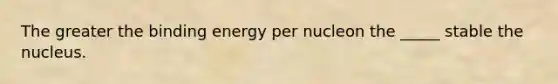 The greater the binding energy per nucleon the _____ stable the nucleus.