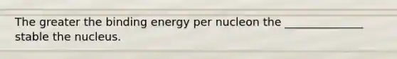 The greater the binding energy per nucleon the ______________ stable the nucleus.