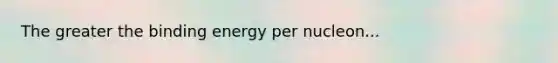 The greater the binding energy per nucleon...