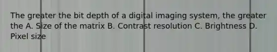 The greater the bit depth of a digital imaging system, the greater the A. Size of the matrix B. Contrast resolution C. Brightness D. Pixel size