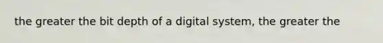 the greater the bit depth of a digital system, the greater the