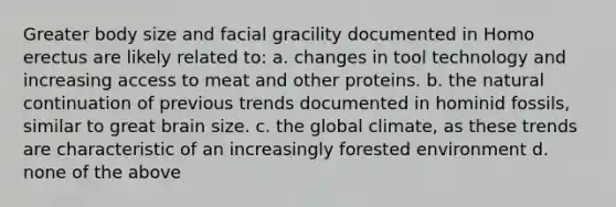 Greater body size and facial gracility documented in Homo erectus are likely related to: a. changes in tool technology and increasing access to meat and other proteins. b. the natural continuation of previous trends documented in hominid fossils, similar to great brain size. c. the global climate, as these trends are characteristic of an increasingly forested environment d. none of the above