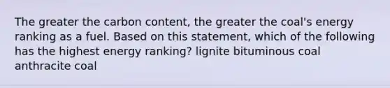 The greater the carbon content, the greater the coal's energy ranking as a fuel. Based on this statement, which of the following has the highest energy ranking? lignite bituminous coal anthracite coal