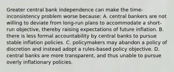 Greater central bank independence can make the​ time-inconsistency problem worse​ because: A. central bankers are not willing to deviate from​ long-run plans to accommodate a​ short-run objective, thereby raising expectations of future inflation. B. there is less formal accountability by central banks to pursue stable inflation policies. C. policymakers may abandon a policy of discretion and instead adopt a​ rules-based policy objective. D. central banks are more​ transparent, and thus unable to pursue overly inflationary policies.