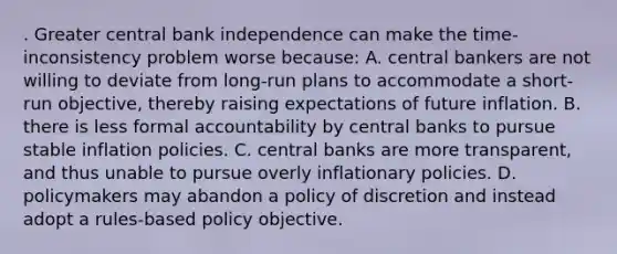 . Greater central bank independence can make the time-inconsistency problem worse because: A. central bankers are not willing to deviate from long-run plans to accommodate a short-run objective, thereby raising expectations of future inflation. B. there is less formal accountability by central banks to pursue stable inflation policies. C. central banks are more transparent, and thus unable to pursue overly inflationary policies. D. policymakers may abandon a policy of discretion and instead adopt a rules-based policy objective.