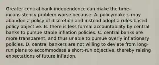 Greater central bank independence can make the​ time-inconsistency problem worse​ because: A. policymakers may abandon a policy of discretion and instead adopt a​ rules-based policy objective. B. there is less formal accountability by central banks to pursue stable inflation policies. C. central banks are more​ transparent, and thus unable to pursue overly inflationary policies. D. central bankers are not willing to deviate from​ long-run plans to accommodate a​ short-run objective, thereby raising expectations of future inflation.