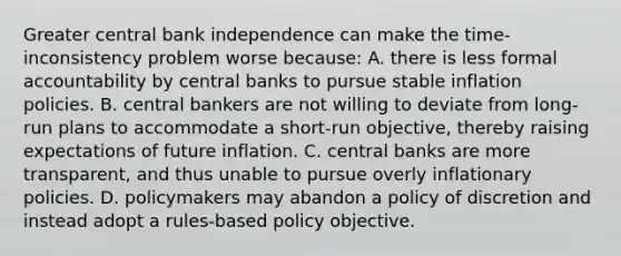 Greater central bank independence can make the​ time-inconsistency problem worse​ because: A. there is less formal accountability by central banks to pursue stable inflation policies. B. central bankers are not willing to deviate from​ long-run plans to accommodate a​ short-run objective, thereby raising expectations of future inflation. C. central banks are more​ transparent, and thus unable to pursue overly inflationary policies. D. policymakers may abandon a policy of discretion and instead adopt a​ rules-based policy objective.