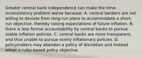 Greater central bank independence can make the​ time-inconsistency problem worse​ because: A. central bankers are not willing to deviate from​ long-run plans to accommodate a​ short-run objective, thereby raising expectations of future inflation. B. there is less formal accountability by central banks to pursue stable inflation policies. C. central banks are more​ transparent, and thus unable to pursue overly inflationary policies. D. policymakers may abandon a policy of discretion and instead adopt a​ rules-based policy objective.