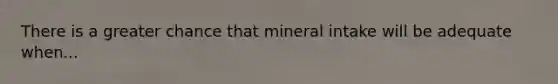 There is a greater chance that mineral intake will be adequate when...