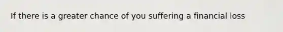 If there is a greater chance of you suffering a financial loss