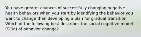 You have greater chances of successfully changing negative health behaviors when you start by identifying the behavior you want to change then developing a plan for gradual transition. Which of the following best describes the social cognitive model (SCM) of behavior change?