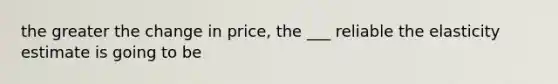 the greater the change in price, the ___ reliable the elasticity estimate is going to be