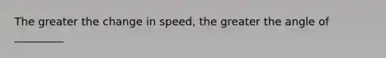 The greater the change in speed, the greater the angle of _________