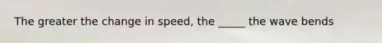 The greater the change in speed, the _____ the wave bends