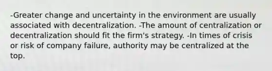 -Greater change and uncertainty in the environment are usually associated with decentralization. -The amount of centralization or decentralization should fit the firm's strategy. -In times of crisis or risk of company failure, authority may be centralized at the top.