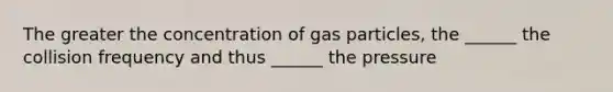 The greater the concentration of gas particles, the ______ the collision frequency and thus ______ the pressure