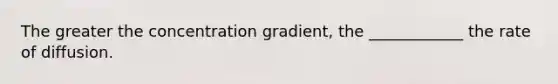 The greater the concentration gradient, the ____________ the rate of diffusion.