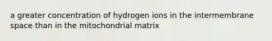 a greater concentration of hydrogen ions in the intermembrane space than in the mitochondrial matrix