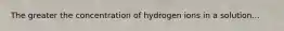 The greater the concentration of hydrogen ions in a solution...