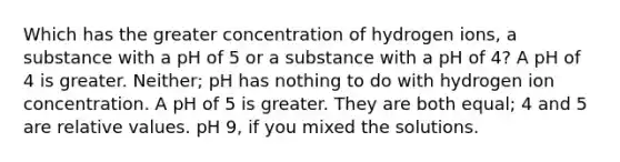 Which has the greater concentration of hydrogen ions, a substance with a pH of 5 or a substance with a pH of 4? A pH of 4 is greater. Neither; pH has nothing to do with hydrogen ion concentration. A pH of 5 is greater. They are both equal; 4 and 5 are relative values. pH 9, if you mixed the solutions.