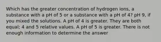 Which has the greater concentration of hydrogen ions, a substance with a pH of 5 or a substance with a pH of 4? pH 9, if you mixed the solutions. A pH of 4 is greater. They are both equal; 4 and 5 relative values. A pH of 5 is greater. There is not enough information to determine the answer