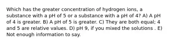 Which has the greater concentration of hydrogen ions, a substance with a pH of 5 or a substance with a pH of 4? A) A pH of 4 is greater. B) A pH of 5 is greater. C) They are both equal; 4 and 5 are relative values. D) pH 9, if you mixed the solutions . E) Not enough information to say.