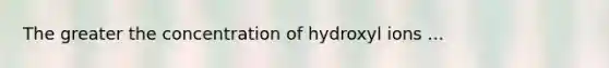 The greater the concentration of hydroxyl ions ...