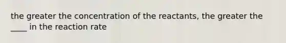 the greater the concentration of the reactants, the greater the ____ in the reaction rate