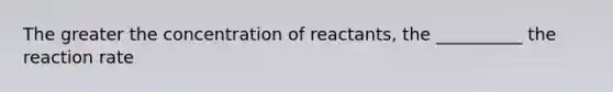 The greater the concentration of reactants, the __________ the reaction rate