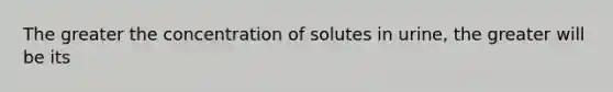 The greater the concentration of solutes in urine, the greater will be its