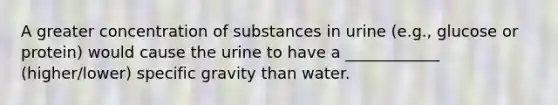 A greater concentration of substances in urine (e.g., glucose or protein) would cause the urine to have a ____________ (higher/lower) specific gravity than water.