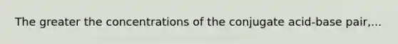 The greater the concentrations of the conjugate acid-base pair,...