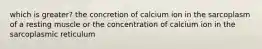 which is greater? the concretion of calcium ion in the sarcoplasm of a resting muscle or the concentration of calcium ion in the sarcoplasmic reticulum