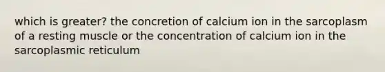 which is greater? the concretion of calcium ion in the sarcoplasm of a resting muscle or the concentration of calcium ion in the sarcoplasmic reticulum