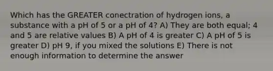 Which has the GREATER conectration of hydrogen ions, a substance with a pH of 5 or a pH of 4? A) They are both equal; 4 and 5 are relative values B) A pH of 4 is greater C) A pH of 5 is greater D) pH 9, if you mixed the solutions E) There is not enough information to determine the answer