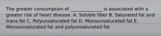 The greater consumption of ______________ is associated with a greater risk of heart disease. A. Soluble fiber B. Saturated fat and trans fat C. Polyunsaturated fat D. Monounsaturated fat E. Monounsaturated fat and polyunsaturated fat