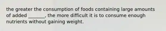 the greater the consumption of foods containing large amounts of added _______, the more difficult it is to consume enough nutrients without gaining weight.