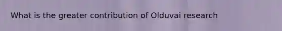 What is the greater contribution of Olduvai research