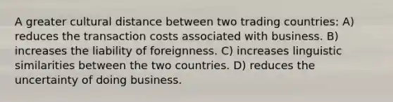 A greater cultural distance between two trading countries: A) reduces the transaction costs associated with business. B) increases the liability of foreignness. C) increases linguistic similarities between the two countries. D) reduces the uncertainty of doing business.