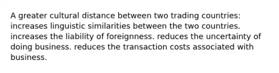 A greater cultural distance between two trading countries: increases linguistic similarities between the two countries. increases the liability of foreignness. reduces the uncertainty of doing business. reduces the transaction costs associated with business.