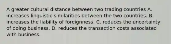 A greater cultural distance between two trading countries A. increases linguistic similarities between the two countries. B. increases the liability of foreignness. C. reduces the uncertainty of doing business. D. reduces the transaction costs associated with business.