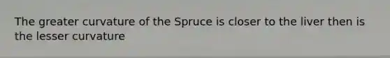 The greater curvature of the Spruce is closer to the liver then is the lesser curvature