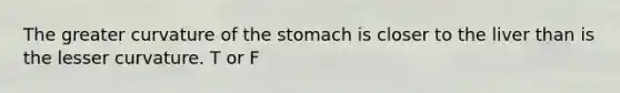 The greater curvature of the stomach is closer to the liver than is the lesser curvature. T or F