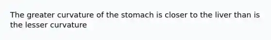 The greater curvature of the stomach is closer to the liver than is the lesser curvature