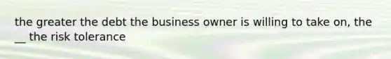 the greater the debt the business owner is willing to take on, the __ the risk tolerance