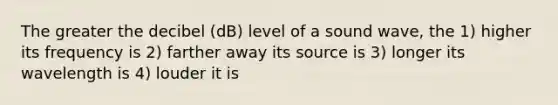 The greater the decibel (dB) level of a sound wave, the 1) higher its frequency is 2) farther away its source is 3) longer its wavelength is 4) louder it is