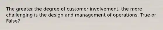 The greater the degree of customer involvement, the more challenging is the design and management of operations. True or False?