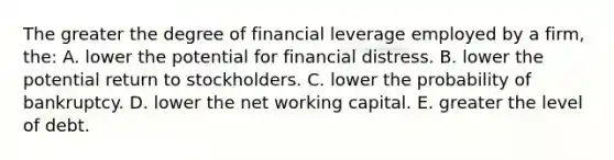 The greater the degree of financial leverage employed by a firm, the: A. lower the potential for financial distress. B. lower the potential return to stockholders. C. lower the probability of bankruptcy. D. lower the net working capital. E. greater the level of debt.